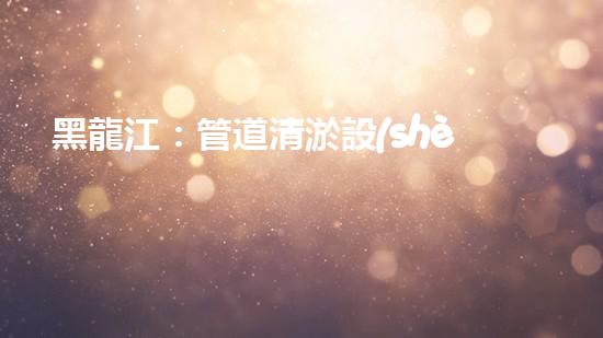 黑龍江：管道清淤設(shè)備的新顛覆，革命性解決排污難題！